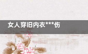 女人穿旧内衣***伤身体 易患乳腺疾病(女生旧内衣怎么处理)